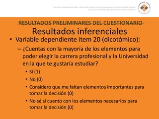 RESULTADOS PRELIMINARES DEL CUESTIONARIO
Resultados inferenciales
• Variable dependiente ítem 20 (dicotómico):
– ¿Cuentas con la mayoría de los elementos para
poder elegir la carrera profesional y la Universidad
en la que te gustaría estudiar?
• Sí (1)
• No (0)
• Considero que me faltan elementos importantes para
tomar la decisión (0)
• No sé si cuento con los elementos necesarios para
tomar la decisión (0)
 