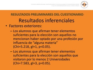 RESULTADOS PRELIMINARES DEL CUESTIONARIO
Resultados inferenciales
• Factores exteriores:
– Los alumnos que afirman tener elementos
suficientes para la elección son aquellos no
mencionan haber optado por una profesión por
influencia de “alguna materia”
(Chi=5.218, gl=1, p<0.05).
– Los alumnos que afirman tener elementos
suficientes para la elección son aquellos que
visitaron por lo menos 2 Universidades
(Chi=7.583, gl=3, p=0.05).
 