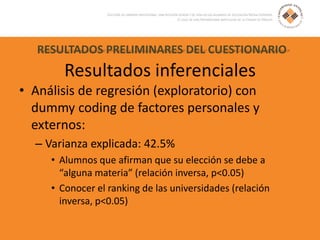 RESULTADOS PRELIMINARES DEL CUESTIONARIO
Resultados inferenciales
• Análisis de regresión (exploratorio) con
dummy coding de factores personales y
externos:
– Varianza explicada: 42.5%
• Alumnos que afirman que su elección se debe a
“alguna materia” (relación inversa, p<0.05)
• Conocer el ranking de las universidades (relación
inversa, p<0.05)
 