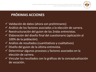 PRÓXIMAS ACCIONES
 Validación de datos (ahora son preliminares)
 Análisis de los factores asociados a la elección de carrera.
 Reestructuración del guion de las 2ndas entrevistas.
 Elaboración del diseño final del cuestionario (aplicación al
100% de la población).
 Análisis de resultados (cuantitativos y cualitativos)
 Diseño del guion de la última entrevista.
 Determinar algunos procesos y factores asociados en la
elección de carrera.
 Vincular los resultados con la gráficas de la conceptualización
de vocación.
 