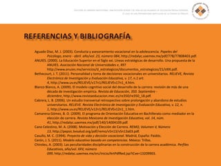 Aguado Díaz, M. J. (2003). Conducta y asesoramiento vocacional en la adolescencia. Papeles del
Psicólogo, enero - abril. año/vol. 23, número 084, http://redalyc.uaemex.mx/pdf/778/77808403.pdf.
ANUIES. (2000). La Educación Superior en el Siglo xxi. Líneas estratégicas de desarrollo. Una propuesta de la
ANUIES. Asociación Nacional de Universidades e, 497
http://www.anuies.mx/servicios/d_estrategicos/documentos_estrategicos/21/sXXI.pdf.
Bethecourt, J. T. (2011). Personalidad y toma de decisiones vocacionales en universitarios. RELIEVE, Revista
Electrónica de Investigación y Evaluación Educativa, v. 17, n.1 art.
4, http://www.uv.es/RELIEVE/v17n1/RELIEVEv17n1_4.htm.
Blanco Blanco, A. (2009). El modelo cognitivo social del desarrollo de la carrera: revisión de más de una
década de investigación empírica. Revista de Educación, 350. Septiembre -
diciembre, http://www.revistaeducacion.mec.es/re350/re350_18.pdf.
Cabrera, L. B. (2006). Un estudio transversal retrospectivo sobre prolongación y abandono de estudios
universitarios. RELIEVE. Revista Electrónica de Investigación y Evaluación Educativa, v. 12, n.
1, http://www.uv.es/RELIEVE/v12n1/RELIEVEv12n1_1.htm.
Camarena Gómez, B. O. (2009). El programa de Orientación Educativa en Bachillerato como mediador en la
elección de carrera. Revista Mexicana de Investigación Educativa, vol. 14, núm.
41, http://redalyc.uaemex.mx/pdf/140/14004109.pdf.
Cano Celestino, M. A. (2008). Motivación y Elección de Carrera. REMO, Volumen V, Número
13, http://pepsic.bvsalud.org/pdf/remo/v5n13/v5n13a03.pdf.
Casullo, M. C. (1994). Proyecto de vida y decisión vocacional. Madrid, España: Paidós.
Cerón, J. S. (2011). Modelo educativo basado en competencias. México: Trillas.
Chiroleu, A. (2003). Las peculiaridades disciplinarias en la construcción de la carrera académica. Perfiles
Educativos, año/vol. XXV, número
099, http://redalyc.uaemex.mx/src/inicio/ArtPdfRed.jsp?iCve=13209903.
 