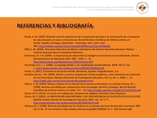 Durán, A. M. (2007). Relación entre la experiencia de la separación parental y la construcción de un proyecto
de vida del joven y la joven universitarios. Red de Revistas Científicas de América Latina y el
Caribe, España y Portugal. Septiembre - Diciembre, año / vol 6. núm
003, http://redalyc.uaemex.mx/src/inicio/ArtPdfRed.jsp?iCve=64760320.
EMS, E. M. (2009). Panorama Educativo de México. Indicadores del Sistema Educativo Nacional. México:
Instituto Nacional para la Evaluación Educativa.
Extremera, N. F.-B. (2004). La importancia de desarrollar la inteligencia emocional en el profesorado. Revista
Iberoamericana de Educación ISSN: 1681 - 5653, 1 - 10
http://www.rieoei.org/deloslectores/759Extremera.PDF.
Fernández Eire, L. L. (2006). La tipología RIASEC y las modalidades de Bachillerato. REOP. VOl 17, No.
1, http://www.doredin.mec.es/documentos/00820073000935.pdf.
Frankl, V. (1991). El hombre en busca de sentido. Barcelona, España: Litografía Roses, S.A.
Gamboa García, J. M. (2009). Género y carrera: el gusto por el área académica, como elemento en la elección
de una licenciatura. Revista electrónica de Investigación Educativa, Vol. 11, No. 1, 2009, 1 - 13
http://redie.uabc.mx/vol11no1/contenido-gamboa.html.
Gámez, E. M. (2003). Metas y motivos en la elección de la carrera universitaria: Un estudio Gimeno, M. J.
(1998). Barreras percibidas por comparativo entre psicología, derecho y biología. Red de Revistas
Científicas de América Latina y el Caribe, 121 - 131 http://redalyc.uaemex.mx/pdf/167/16701912.pdf.
García, M. Á. (2011). Currículo con enfoque de competencias. Bogotá, Colombia: Ecoe Ediciones.
García, M. S. (2001). LA ORIENTACIÓN UNIVERSITARIA Y LAS CIRCUNSTANCIAS DE ELECCIÓN DE LOS ESTUDIOS.
Madrid, España: Revista de Investigación Educativa, 2001, Vol. 19, n.º 1
http://www.doredin.mec.es/documentos/007200230123.pdf.
Gimeno, M. J. (1998). Barreras percibidas por las mujeres en su proceso de toma de decisión vocacional. ROP.
Vol. 9, No. 15 1er semestre, http://www.uned.es/reop/pdfs/1998/09-15-1---025-Gimeno.pdf.
 