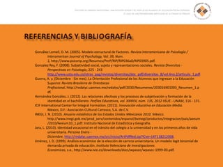 González Lomelí, D. M. (2005). Modelo estructural de Factores. Revista Interamericana de Psicología /
Interamerican Journal of Psychology, Vol. 39, Num.
1, http://www.psicorip.org/Resumos/PerP/RIP/RIP036a0/RIP03905.pdf.
Gonzalez Rey, F. (2008). Subjetividad social, sujeto y representaciones sociales. Revista Diversitas -
Perspectivas en Psicología, 225 - 243
http://www.usta.edu.co/otras_pag/revistas/diversitas/doc_pdf/diversitas_8/vol.4no.2/articulo_1.pdf.
Guerra, A. y. (Diciembre - Sin mes). La Orientación Profesional de los Alumnos que ingresan a la Educación
Superior. Revista Brasileira de Orientacao
Profissional, http://redalyc.uaemex.mx/redalyc/pdf/2030/Resumenes/203016901003_Resumen_1.p
df.
Hernández González, J. (2012). Las relaciones afectivas y los procesos de subjetivación y formación de la
identidad en el bachillerato. Perfiles Educativos, vol. XXXXIV, núm. 135, 2012 IISUE - UNAM, 116 - 131.
ICIF International Center for Integral Formation. (2011). Innovación educativa en Educación Media.
México, D.F.: Asociación CUltural Carrasco, S.A. de C.V.
INEGI, I. N. (2010). Anuario estadístico de los Estados Unidos Méxicanos 2010. México.
http://www.inegi.gob.mx/prod_serv/contenidos/espanol/bvinegi/productos/integracion/pais/aeeum
/2010/Aeeum10_1.pdf: Instituto Nacional de Estadística y Geografía.
Jara, L. (2010). Identidad vocacional en el tránsito del colegio a la universidad y en los primeros años de vida
universitaria. Persona Enero -
Diciembre, http://redalyc.uaemex.mx/src/inicio/ArtPdfRed.jsp?iCve=147118212008.
Jiménez, J. D. (1999). Análisis económico de la elección de carrera universitaria. Un modelo logit binomial de
demanda privada de educación. Instituto Valenciano de Investigaciones
Económicas, s.a., http://www.ivie.es/downloads/docs/wpasec/wpasec-1999-03.pdf.
 