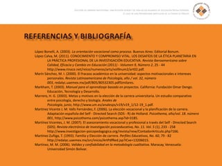 López Bonelli, A. (2003). La orientación vocacional como proceso. Buenos Aires: Editorial Bonum.
López Calva, M. (2011). CONOCIMIENTO Y COMPROMISO VITAL. LOS DESAFÍOS DE LA ÉTICA PLANETARIA EN
LA PRÁCTICA PROFESIONAL DE LA INVESTIGACIÓN EDUCATIVA. Revista Iberoamericana sobre
Calidad, Eficacia y Cambio en Educación (2011) - Volumen 9, Número 2, 25 - 44
http://www.rinace.net/reice/numeros/arts/vol9num2/art02.pdf.
Marín Sánchez, M. I. (2000). El fracaso académico en la universidad: aspectos motivacionales e intereses
personales. Revista Latinoamericana de Psicología, año / vol. 32, número
003, redalyc.uaemex.mx/pdf/805/80532305.pdfSimilares.
Markham, T. (2003). Manual para el aprendizaje basado en proyectos. California: Fundación Omar Dengo.
Educación, Tecnología y Desarrollo.
Marrero, H. G. (2003). Metas y motivos en la elección de la carrera universitaria. Un estudio comparativo
entre psicología, derecho y biología. Anales de
Psicología, junio, http://www.um.es/analesps/v19/v19_1/12-19_1.pdf.
Martínez Vicente J. M. Valls Fernández, F. (2006). La elección vocacional y la planificación de la carrera.
Adaptación española del Self - Directed Search (SDS - R) de Holland. Psicothema, año/vol. 18. número
001, http://www.psicothema.com/psicothema.asp?id=3185.
Martínez Vicentes, J. M. (2007). El asesoramiento vocacional y profesional a través del Self - Directed Search
(SDS). Revista electrónica de Investigación psicoeducativa, No. 11. Vol. 5 (1), 233 - 258
http://www.investigacion-psicopedagogica.org/revista/new/ContadorArticulo.php?166.
Martínez Zuñiga, T. (1993). Familia y Elección de carrera. Perfiles Educativos, No. 60, 79 - 82
http://redalyc.uaemex.mx/src/inicio/ArtPdfRed.jsp?iCve=13206015.
Martinez, M. M. (2006). Validez y confiabilidad en la metodología cualitativa. Maracay, Venezuela:
Universidad Simón Bolivar.
 
