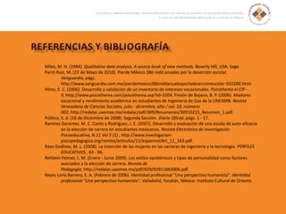 Miles, M. H. (1984). Qualitative data analysis. A source book of new methods. Beverly Hill, USA: Sage.
Parró Ruiz, M. (22 de Mayo de 2010). Pierde México 286 mdd anuales por la deserción escolar.
Vanguardia, págs.
http://www.vanguardia.com.mx/pierdemexico286mddanualesporladesercionescolar-502200.html.
Pérez, E. C. (2006). Desarrollo y validación de un inventario de intereses vocacionales. Psicothema el CIP -
4, http://www.psicothema.com/psicothema.asp?id=3204. Pinzón de Bojana, B. P. (2006). Madurez
vocacional y rendimiento académico en estudiantes de Ingeniería de Gas de la UNERMB. Revista
Venezolana de Ciencias Sociales, julio - diciembre, año / vol. 10, núimero
002, http://redalyc.uaemex.mx/redalyc/pdf/309/Resumenes/30910215_Resumen_1.pdf.
Pública, S. d. (16 de Diciembre de 2008). Segunda Sección. Diario Oficial, págs. 1 - 17.
Ramírez Dorantes. M. C. Canto y Rodríguez, J. E. (2007). Desarrollo y evaluación de una escala de auto-eficacia
en la elección de carrera en estudiantes mexicanos. Revista Electrónica de Investigación
Psicoeducativa, N.11 Vol 5 (1) , http://www.investigacion-
psicopedagogica.org/revista/articulos/11/espannol/Art_11_163.pdf.
Razo Godínez, M. L. (2008). La inserción de las mujeres en las carreras de ingeniería y la tecnología. PERFILES
EDUCATIVOS , 63 - 96.
Rehbein Felmer, L. M. (Enero - Junio 2009). Los estilos epistémicos y tipos de personalidad como factores
asociados a la elección de carrera. Revista de
Pedagogía, http://redalyc.uaemex.mx/pdf/659/65911663006.pdf.
Reyes Loría Barrero, E. A. (Febrero de 2006). Identidad profesional "Una perspectiva humanista". Identidad
profesional "Una perspectiva humanista". Valladolid, Yucatán, México: Instituto Cultural de Oriente.
 