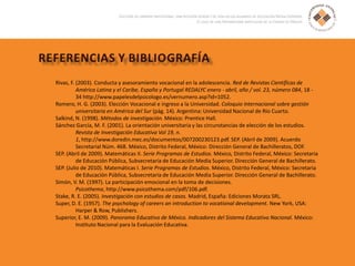 Rivas, F. (2003). Conducta y asesoramiento vocacional en la adolescencia. Red de Revistas Científicas de
América Latina y el Caribe, España y Portugal REDALYC enero - abril, año / vol. 23, número 084, 18 -
34 http://www.papelesdelpsicologo.es/vernumero.asp?id=1052.
Romero, H. G. (2003). Elección Vocacional e ingreso a la Universidad. Coloquio Internacional sobre gestión
universitaria en América del Sur (pág. 14). Argentina: Universidad Nacional de Río Cuarto.
Salkind, N. (1998). Métodos de investigación. México: Prentice Hall.
Sánchez García, M. F. (2001). La orientación universitaria y las circunstancias de elección de los estudios.
Revista de Investigación Educativa Vol 19, n.
1, http://www.doredin.mec.es/documentos/007200230123.pdf. SEP. (Abril de 2009). Acuerdo
Secretarial Núm. 468. México, Distrito Federal, México: Dirección General de Bachilleratos, DOF.
SEP. (Abril de 2009). Matemáticas II. Serie Programas de Estudios. México, Distrito Federal, México: Secretaria
de Educación Pública, Subsecretaría de Educación Media Superior. Dirección General de Bachillerato.
SEP. (Julio de 2010). Matemáticas I. Serie Programas de Estudios. México, Distrito Federal, México: Secretaría
de Educación Pública, Subsecretaría de Educación Media Superior. Dirección General de Bachillerato.
Simón, V. M. (1997). La participación emocional en la toma de decisiones.
Psicothema, http://www.psicothema.com/pdf/106.pdf.
Stake, R. E. (2005). Investigación con estudios de casos. Madrid, España: Ediciones Morata SRL.
Super, D. E. (1957). The psychology of careers an introduction to vocational development. New York, USA:
Harper & Row, Publishers.
Superior, E. M. (2009). Panorama Educativo de México. Indicadores del Sistema Educativo Nacional. México:
Instituto Nacional para la Evaluación Educativa.
 