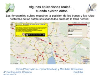 Los ferrocarriles suizos muestran la posición de los trenes y las rutas
nocturnas de los autobuses usando los datos de la tabla horaria:
Pedro Pérez Martín –OpenStreetMap y Movilidad Sostenible
4º GeoInquietos Córdoba Córdoba
Algunas aplicaciones reales…
cuando existen datos
 