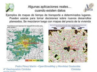 Ejemplos de mapas de tiempo de transporte a determinados lugares.
Pueden usarse para tomar decisiones sobre nuevos desarrollos
planeados. Se mezclaron luego con mapas del precio de la vivienda
Pedro Pérez Martín –OpenStreetMap y Movilidad Sostenible
4º GeoInquietos Córdoba Córdoba
Algunas aplicaciones reales…
cuando existen datos
 