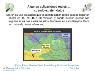 Isokron es una aplicación que te permite saber dónde puedes llegar en
metro en 15, 30, 45 o 60 minutos, y dónde puedes quedar con
alguien si los dos estais en sitios diferentes en esos tiempos. Saca
un mapa de líneas isócronas:
Pedro Pérez Martín –OpenStreetMap y Movilidad Sostenible
4º GeoInquietos Córdoba Córdoba
Algunas aplicaciones reales…
cuando existen datos
 