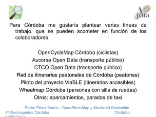 Para Córdoba me gustaría plantear varias líneas de
trabajo, que se pueden acometer en función de los
colaboradores
OpenCycleMap Córdoba (ciclistas)
Aucorsa Open Data (transporte público)
CTCO Open Data (transporte público)
Red de itinerarios peatonales de Córdoba (peatones)
Piloto del proyecto ViaBLE (itinerarios accesibles)
Wheelmap Córdoba (personas con silla de ruedas)
Otros: aparcamientos, paradas de taxi
Pedro Pérez Martín –OpenStreetMap y Movilidad Sostenible
4º GeoInquietos Córdoba Córdoba
 