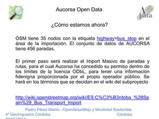 ¿Cómo estamos ahora?
OSM tiene 35 nodos con la etiqueta highway=bus_stop en el
área de la importación. El conjunto de datos de AUCORSA
tiene 456 paradas.
El primer paso será realizar el Import Masivo de paradas y
rutas, para el cual Aucorsa ha concedido su permiso dentro de
los limites de la licencia ODbL, para tener una información
fidenigna proporcionada por el propio operador público. Se
hará en los términos que se decidan en el wiki del subproyecto
http://wiki.openstreetmap.org/wiki/ES:C%C3%B3rdoba_%28Sp
ain%29_Bus_Transport_Import
Pedro Pérez Martín –OpenStreetMap y Movilidad Sostenible
4º GeoInquietos Córdoba Córdoba
Aucorsa Open Data
 