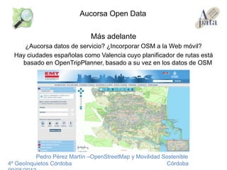 Más adelante
¿Aucorsa datos de servicio? ¿Incorporar OSM a la Web móvil?
Hay ciudades españolas como Valencia cuyo planificador de rutas está
basado en OpenTripPlanner, basado a su vez en los datos de OSM
Pedro Pérez Martín –OpenStreetMap y Movilidad Sostenible
4º GeoInquietos Córdoba Córdoba
Aucorsa Open Data
 