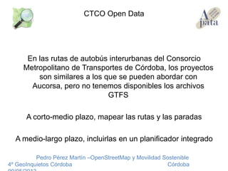 En las rutas de autobús interurbanas del Consorcio
Metropolitano de Transportes de Córdoba, los proyectos
son similares a los que se pueden abordar con
Aucorsa, pero no tenemos disponibles los archivos
GTFS
A corto-medio plazo, mapear las rutas y las paradas
A medio-largo plazo, incluirlas en un planificador integrado
Pedro Pérez Martín –OpenStreetMap y Movilidad Sostenible
4º GeoInquietos Córdoba Córdoba
CTCO Open Data
 
