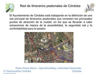 El Ayuntamiento de Córdoba está trabajando en la definición de una
red principal de itinerarios peatonales que conecten los principales
puntos de atracción de la ciudad, en los que se llevarán a cabo
actuaciones de mejora de la accesibilidad, la seguridad vial y la
confortabilidad para el peatón.
Pedro Pérez Martín –OpenStreetMap y Movilidad Sostenible
4º GeoInquietos Córdoba Córdoba
Red de itinerarios peatonales de Córdoba
 