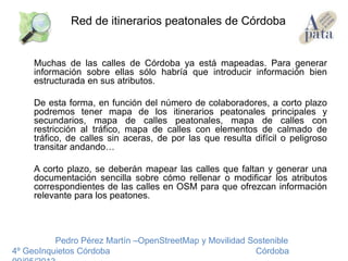 Muchas de las calles de Córdoba ya está mapeadas. Para generar
información sobre ellas sólo habría que introducir información bien
estructurada en sus atributos.
De esta forma, en función del número de colaboradores, a corto plazo
podremos tener mapa de los itinerarios peatonales principales y
secundarios, mapa de calles peatonales, mapa de calles con
restricción al tráfico, mapa de calles con elementos de calmado de
tráfico, de calles sin aceras, de por las que resulta difícil o peligroso
transitar andando…
A corto plazo, se deberán mapear las calles que faltan y generar una
documentación sencilla sobre cómo rellenar o modificar los atributos
correspondientes de las calles en OSM para que ofrezcan información
relevante para los peatones.
Pedro Pérez Martín –OpenStreetMap y Movilidad Sostenible
4º GeoInquietos Córdoba Córdoba
Red de itinerarios peatonales de Córdoba
 