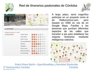 A largo plazo, sería magnífico
participar en un proyecto como el
de Walkonomics.com, pero
basado en OSM en vez de en
Google Maps. Facilitar a las
personas que puntúen diferentes
aspectos de las calles que
transitan a pie para establecer los
mejores itinerarios mediante
inteligencia colectiva.
Pedro Pérez Martín –OpenStreetMap y Movilidad Sostenible
4º GeoInquietos Córdoba Córdoba
Red de itinerarios peatonales de Córdoba
 