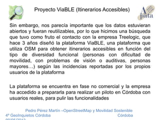 Sin embargo, nos parecía importante que los datos estuvieran
abiertos y fueran reutilizables, por lo que hicimos una búsqueda
que tuvo como fruto el contacto con la empresa Treelogic, que
hace 3 años diseñó la plataforma ViaBLE, una plataforma que
utiliza OSM para obtener itinerarios accesibles en función del
tipo de diversidad funcional (personas con dificultad de
movilidad, con problemas de visión o auditivas, personas
mayores…) según las incidencias reportadas por los propios
usuarios de la plataforma
La plataforma se encuentra en fase no comercial y la empresa
ha accedido a prepararla para realizar un piloto en Córdoba con
usuarios reales, para pulir las funcionalidades
Pedro Pérez Martín –OpenStreetMap y Movilidad Sostenible
4º GeoInquietos Córdoba Córdoba
Proyecto ViaBLE (Itinerarios Accesibles)
 