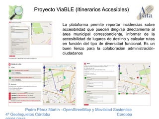 Pedro Pérez Martín –OpenStreetMap y Movilidad Sostenible
4º GeoInquietos Córdoba Córdoba
Proyecto ViaBLE (Itinerarios Accesibles)
La plataforma permite reportar incidencias sobre
accesibilidad que pueden dirigirse directamente al
área municipal correspondiente, informar de la
accesibilidad de lugares de destino y calcular rutas
en función del tipo de diversidad funcional. Es un
buen lienzo para la colaboración administración-
ciudadanos
 