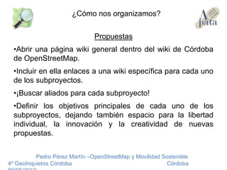 Propuestas
•Abrir una página wiki general dentro del wiki de Córdoba
de OpenStreetMap.
•Incluir en ella enlaces a una wiki específica para cada uno
de los subproyectos.
•¡Buscar aliados para cada subproyecto!
•Definir los objetivos principales de cada uno de los
subproyectos, dejando también espacio para la libertad
individual, la innovación y la creatividad de nuevas
propuestas.
Pedro Pérez Martín –OpenStreetMap y Movilidad Sostenible
4º GeoInquietos Córdoba Córdoba
¿Cómo nos organizamos?
 