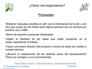 Propuestas
•Elaborar manuales sencillos en pdf, con la información de la wiki y con
otra que pueda ser de interés para alguna persona que se acerque por
primera vez a OSM
•Servir de soporte a personas interesadas
•Vigilar la fidelidad de los datos que están presentes en el
mapa, repartiendo el trabajo.
•Hacer una buena difusión del proyecto a través de todos los medios a
nuestro alcance
•¿Buscar la colaboración de las distintas áreas del Ayuntamiento?
Tiene sus ventajas y sus inconvenientes.
Pedro Pérez Martín –OpenStreetMap y Movilidad Sostenible
4º GeoInquietos Córdoba Córdoba
¿Cómo nos organizamos?
 