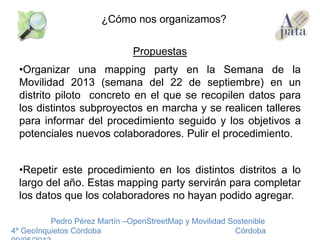Propuestas
•Organizar una mapping party en la Semana de la
Movilidad 2013 (semana del 22 de septiembre) en un
distrito piloto concreto en el que se recopilen datos para
los distintos subproyectos en marcha y se realicen talleres
para informar del procedimiento seguido y los objetivos a
potenciales nuevos colaboradores. Pulir el procedimiento.
•Repetir este procedimiento en los distintos distritos a lo
largo del año. Estas mapping party servirán para completar
los datos que los colaboradores no hayan podido agregar.
Pedro Pérez Martín –OpenStreetMap y Movilidad Sostenible
4º GeoInquietos Córdoba Córdoba
¿Cómo nos organizamos?
 