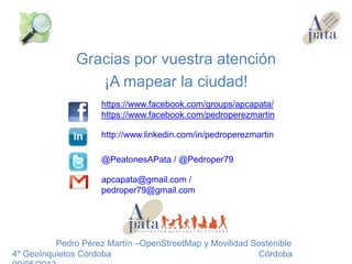 Gracias por vuestra atención
¡A mapear la ciudad!
Pedro Pérez Martín –OpenStreetMap y Movilidad Sostenible
4º GeoInquietos Córdoba Córdoba
https://www.facebook.com/groups/apcapata/
https://www.facebook.com/pedroperezmartin
@PeatonesAPata / @Pedroper79
http://www.linkedin.com/in/pedroperezmartin
apcapata@gmail.com /
pedroper79@gmail.com
 