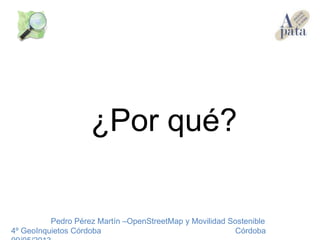 ¿Por qué?
Pedro Pérez Martín –OpenStreetMap y Movilidad Sostenible
4º GeoInquietos Córdoba Córdoba
 