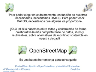 Para poder elegir en cada momento, en función de nuestras
necesidades, necesitamos DATOS. Para poder tener
DATOS, necesitamos que alguien los proporcione.
¿Qué tal si lo hacemos entre todos y construimos de forma
colaborativa la más completa base de datos, libres y
reutilizables, sobre alternativas de movilidad sostenible en
nuestra ciudad?
OpenStreetMap
Es una buena herramienta para conseguirlo
Pedro Pérez Martín –OpenStreetMap y Movilidad Sostenible
4º GeoInquietos Córdoba Córdoba
 