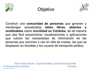 Construir una comunidad de personas que generen y
mantengan actualizados datos libres, abiertos y
reutilizables sobre movilidad en Córdoba, de tal manera
que sea fácil proporcionar visualizaciones o aplicaciones
que cubran las necesidades de información de las
personas que caminan o van en silla de ruedas, las que se
desplazan en bicicleta y los usuario de transporte público.
Pedro Pérez Martín –OpenStreetMap y Movilidad Sostenible
4º GeoInquietos Córdoba Córdoba
Objetivo
 