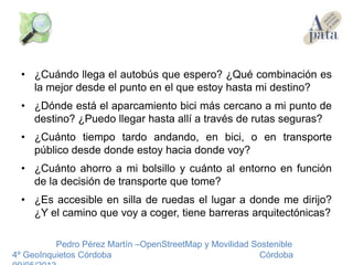 • ¿Cuándo llega el autobús que espero? ¿Qué combinación es
la mejor desde el punto en el que estoy hasta mi destino?
• ¿Dónde está el aparcamiento bici más cercano a mi punto de
destino? ¿Puedo llegar hasta allí a través de rutas seguras?
• ¿Cuánto tiempo tardo andando, en bici, o en transporte
público desde donde estoy hacia donde voy?
• ¿Cuánto ahorro a mi bolsillo y cuánto al entorno en función
de la decisión de transporte que tome?
• ¿Es accesible en silla de ruedas el lugar a donde me dirijo?
¿Y el camino que voy a coger, tiene barreras arquitectónicas?
Pedro Pérez Martín –OpenStreetMap y Movilidad Sostenible
4º GeoInquietos Córdoba Córdoba
 