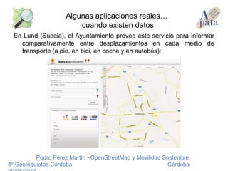 En Lund (Suecia), el Ayuntamiento provee este servicio para informar
comparativamente entre desplazamientos en cada medio de
transporte (a pie, en bici, en coche y en autobús):
Pedro Pérez Martín –OpenStreetMap y Movilidad Sostenible
4º GeoInquietos Córdoba Córdoba
Algunas aplicaciones reales…
cuando existen datos
 