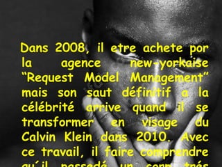 Dans 2008, il etre achete por
la agence new-yorkaise
“Request Model Management”
mais son saut définitif a la
célébrité arrive quand il se
transformer en visage du
Calvin Klein dans 2010. Avec
ce travail, il faire comprendre