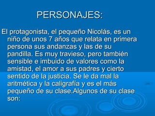 PERSONAJES:PERSONAJES:
El protagonista, el pequeño Nicolás, es unEl protagonista, el pequeño Nicolás, es un
niño de unos 7 años que relata en primeraniño de unos 7 años que relata en primera
persona sus andanzas y las de supersona sus andanzas y las de su
pandilla. Es muy travieso, pero tambiénpandilla. Es muy travieso, pero también
sensible e imbuido de valores como lasensible e imbuido de valores como la
amistad, el amor a sus padres y ciertoamistad, el amor a sus padres y cierto
sentido de la justicia. Se le da mal lasentido de la justicia. Se le da mal la
aritmética y la caligrafía y es el másaritmética y la caligrafía y es el más
pequeño de su clase.Algunos de su clasepequeño de su clase.Algunos de su clase
son:son:
 