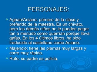 PERSONAJES:PERSONAJES:
 Agnan/Aniano: primero de la clase yAgnan/Aniano: primero de la clase y
preferido de la maestra. Es un chivato,preferido de la maestra. Es un chivato,
pero los demás niños no le pueden pegarpero los demás niños no le pueden pegar
tan a menudo como querrían porque llevatan a menudo como querrían porque lleva
gafas. En los 4 últimos libros, ha sidogafas. En los 4 últimos libros, ha sido
traducido al castellano como Aniano.traducido al castellano como Aniano.
 Majencio: tiene las piernas muy largas yMajencio: tiene las piernas muy largas y
corre muy rápido.corre muy rápido.
 Rufo: su padre es policía.Rufo: su padre es policía.
 