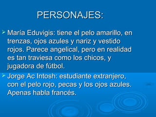 PERSONAJES:PERSONAJES:
 María Eduvigis: tiene el pelo amarillo, enMaría Eduvigis: tiene el pelo amarillo, en
trenzas, ojos azules y nariz y vestidotrenzas, ojos azules y nariz y vestido
rojos. Parece angelical, pero en realidadrojos. Parece angelical, pero en realidad
es tan traviesa como los chicos, yes tan traviesa como los chicos, y
jugadora de fútbol.jugadora de fútbol.
 Jorge Ac Intosh: estudiante extranjero,Jorge Ac Intosh: estudiante extranjero,
con el pelo rojo, pecas y los ojos azules.con el pelo rojo, pecas y los ojos azules.
Apenas habla francés.Apenas habla francés.
 