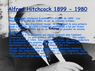 Alfred Hitchcock 1899 - 1980 Alfred Joseph Hitchcock (Londres, 13 d’agost de 1899 – Los Angeles, 29 d’abril de 1980) va ser un cineasta britànic. Després d’un curs d’assistent tècnic, va aconseguir la seva primera feina a Londres, el 1920 : crear els entretítols a les pel·lícules mudes. Va ser el 1925 que es va convertir en posador en escena, quasi per accident. El seu talent li va permetre una ràpida ascensió dins l’ambient cinematogràfic. La seva primera pel·lícula important,  The Lodger , es va estrenar el 1926. Dins aquesta pel·lícula, una rossa seductora és assassinada i les sospites es dirigeixen al nou llogater d’un apartament veí, malgrat que sigui innocent del crim. Les pel·lícules de Hitchcock mostren sovint persones innocents ficades dins situacions que no controlen i tampoc comprenen. Posen moltes vegades l’accent al mateix temps en la por i en la imaginació, i són coneguts pel seu humor negre. 