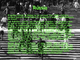 Rússia El primer estudi de Rússia no es va crear fins 1908 i l’estrica censura tsarista havia limitat la producció a senzills entreteniments de evasió. Lev Kuleshov i Vertov van establir els principis i els principis claus en que es va basar el cinema soviètic. Kuleshov va descobrir un efecte, la representació fotogràfica de la realitat i com es podia modificar el seu significat mitjançant el muntatge. Vsievolod Llarionovich Pudovkin es potser el més prestigiós dels realitzadors cinematogràfics soviètics. Deixeble de Kuleshov. Pudovkin debuta com realitzador amb un curtmetratge còmic i amb un documental, que il·lustra les teories sobre els reflexos condicionats. En el 1926 inicia la realització de la seva  trilogia, composada per “La Mare”, adaptació de la novel·la de Gorki, “La fi de San Pesterburgo” i “Tempestat sobre Àsia”. Sergei Mijailovich Eisenstein,  La vaga  (1924), amb la famosa seqüència de bestiar sacrificat a l’escorxador intercalada amb una altra de treballadors afusellats per soldats tsaristes.  El cuirassat Potemkin  (1925). Considerada una de les majors fites assolides pel cinema mut, l’escena d’acció de l’escalinata constitueixen punts decisius en la configuració del llenguatge cinematogràfic.  
