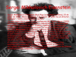 Sergei Mikhailovich Eisenstein Sergei Mikhailovich Eisenstein (Rus) Riga (actualment Letònia), 23 de gener de 1898 - Moscou (Rússia), 1 de febrer de 1948 fou un director, muntador i teòric cinematogràfic soviètic. La seva experiència com a director d’escena del Teatre Obrer (1920) l’impulsà a estudiar direcció teatral a l’escola estatal, on desenvolupà una personal concepció de l’art dramàtic basada en la juxtaposició d’imatges de fort contingut emocional i on seguí els ensenyaments de Vsevolod  Meyerhold . El seu primer contacte amb el cinema fou el rodatge d’un petit curtmetratge inclòs en el muntatge de l’obra teatral  El savi . Començà a interessar-se activament pel nou mitjà artístic i rodà el llargmetratge  La vaga  (1924), amb una famosa seqüència en la qual utilitzà la imatge de bestiar sacrificat a l’escorxador intercalada amb una altra de treballadors afusellats per soldats tsaristes.  El cuirassat Potemkin  (1925). Considerada una dels majors fites assolides pel cinema mut, l’escena de l’amotinament al vaixell i la vertiginosa escena d’acció de l’escalinata constitueixen punts decisius en la configuració del llenguatge cinematogràfic.  