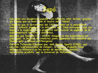 Japó Van tenir una acceptació popular i un respecte intel·lectual, gracies als lligams que va tenir amb el teatre noh i kabuki. L’impacta que el terratrèmol del 1923 va tenir en la sensibilitat social i cultural japonesa i la influencia dels films estrangers que van seguir a la suspensió de la producció van provocar un augment de la experimentació temàtica i estilística. Mentres que Daisuke Ito i Hiroshi Anagaki es van especialtzar en jidai-geki, la majoria de cineastes joves japonesos van treballar els shomin-geki o drames petitburgesos. Excepte Teinosuke Kinugasa que, amb Kuruta Ippeiji (1926), ens recorda l’expressionisme de Caligari, la majoria d’aquells films delaten la influencia de les series de melodrames senzills i naturalistes produïts  per la Universal de Hollywood. 