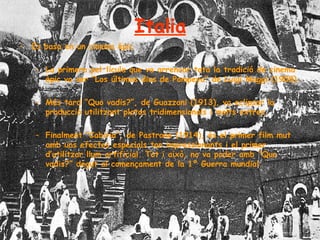 Italia Es basa en un cinema èpic La primera pel·lícula que va arrencar tota la tradició de cinema èpic va ser “Los últimos dias de Pompeya” de Luigi Maggi (1908). Més tard “Quo vadis?”, de Guazzoni (1913), va eclipsar la producció utilitzant platos tridimensionals i molts extres. Finalment “Cabiria”, de Pastrone (1914), és el primer film mut amb uns efectes especials tan impressionants i el primer d’utilitzar llum artificial. Tot i això, no va poder amb “Quo vadis?” degut al començament de la 1º Guerra mundial.  