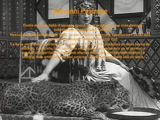 Giovanni Pastrone Dintre del cine italià d’aquesta època, és el productor que més destaca, sobretot per la pel·lícula “Cabiria”. Nascut el 13 de setembre de 1883, va ser director, guionista i productor i va fer tota la seva obra durant la època del cine mut. La seva obra més important és “Cabiria”, el 1914, pel·lícula èpica de dues hores de duració. I amb ella, tal i com hem vist abans, es converteix en el primer, a produir una pel·lícula muda amb efectes especials tan impressionants i a utilitzar llum artificial, fent així ombres i clarors exactament allà on volía. 