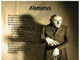 Alemanya En un principi, també hi predomina el cine d’art. El 1917 es crea la UFA (Universum Film Aktiengesellschaft) Objectiu d’augmentar la producció i contrarrestar la propaganda antialemanya. Es van dedicar a la distribució i exhibició. Produeixen films clàssics. El 1924 comencen a aparèixer fantasies de terror com “Gabinete del Dr. Caligari” (1919) de Robert Wiene i Nosferatu. 