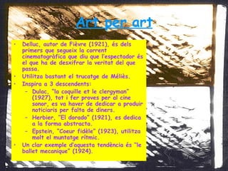 Art per art Delluc, autor de Fièvre (1921), és dels primers que segueix la corrent cinematogràfica que diu que l’espectador és el que ha de desxifrar la veritat del que passa. Utilitza bastant el trucatge de Méliès. Inspira a 3 descendents: Dulac, “la coquille et le clergyman” (1927), tot i fer proves per al cine sonor, es va haver de dedicar a produir noticiaris per falta de diners. Herbier, “El dorado” (1921), es dedica a la forma abstracta. Epstein, “Coeur fidèle” (1923), utilitza molt el muntatge rítmic. Un clar exemple d’aquesta tendència és “le ballet mecanique” (1924). 