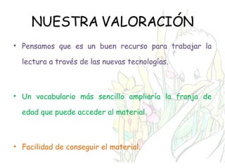 NUESTRA VALORACIÓN Pensamos que es un buen recurso para trabajar la lectura a través de las nuevas tecnologías. Un vocabulario más sencillo ampliaría la franja de edad que puede acceder al material. Facilidad de conseguir el material. 