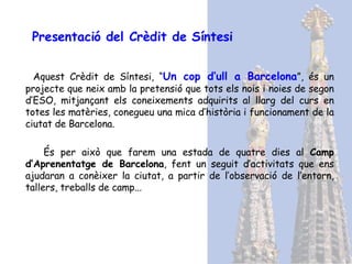 Presentació del Crèdit de Síntesi Aquest Crèdit de Síntesi, “ Un cop d’ull a Barcelona ”, és un projecte que neix amb la pretensió que tots els nois i noies de segon d’ESO, mitjançant els coneixements adquirits al llarg del curs en totes les matèries, conegueu una mica d’història i funcionament de la ciutat de Barcelona. És per això que farem una estada de quatre dies al  Camp d’Aprenentatge de Barcelona , fent un seguit d’activitats que ens ajudaran a conèixer la ciutat, a partir de l’observació de l’entorn, tallers, treballs de camp... 