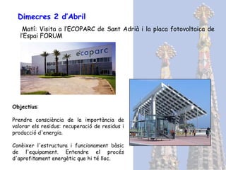Dimecres 2 d’Abril Matí: Visita a l’ECOPARC de Sant Adrià i la placa fotovoltaica de l’Espai FORUM Objectius : Prendre consciència de la importància de valorar els residus: recuperació de residus i producció d'energia. Conèixer l'estructura i funcionament bàsic de l'equipament. Entendre el procés d'aprofitament energètic que hi té lloc. 
