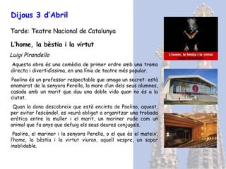 Dijous 3 d’Abril Tarde: Teatre Nacional de Catalunya L’home, la bèstia i la virtut Luigi Pirandello Aquesta obra és una comèdia de primer ordre amb una trama directa i divertidíssima, en una línia de teatre més popular. Paolino és un professor respectable que amaga un secret: està enamorat de la senyora Perella, la mare d’un dels seus alumnes, casada amb un marit que duu una doble vida quan no és a la ciutat.  Quan la dona descobreix que està encinta de Paolino, aquest, per evitar l’escàndol, es veurà obligat a organitzar una trobada eròtica entre la muller i el marit, un mariner rude com un animal que fa anys que defuig els seus deures conjugals.  Paolino, el mariner i la senyora Perella, o el que és el mateix, l’home, la bèstia i la virtut viuran, aquell vespre, un sopar inoblidable. 