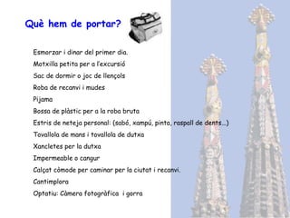 Què hem de portar? Esmorzar i dinar del primer dia. Motxilla petita per a l’excursió Sac de dormir o joc de llençols Roba de recanvi i mudes Pijama Bossa de plàstic per a la roba bruta Estris de neteja personal: (sabó, xampú, pinta, raspall de dents...) Tovallola de mans i tovallola de dutxa Xancletes per la dutxa Impermeable o cangur Calçat còmode per caminar per la ciutat i recanvi. Cantimplora Optatiu: Càmera fotogràfica  i gorra 