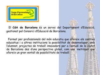 El  CdA de B arcelona  és un servei del Departament d’Educació, gestionat pel Consorci d’Educació de Barcelona . F ormat per professionals del món educatiu que ofereix als centres educatius i a altres institucions la possibilitat de desenvolupar, amb l’alumnat, projectes de treball innovadors per a l’estudi de la ciutat de Barcelona des d’una perspectiva global, com una  metròpoli que ofereix un gran ventall de possibilitats de treball . 