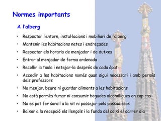 Normes importants A l’alberg Respectar l’entorn, instal·lacions i mobiliari de l’alberg Mantenir les habitacions netes i endreçades Respectar els horaris de menjador i de dutxes Entrar al menjador de forma ordenada Recollir la taula i netejar-la després de cada àpat Accedir a les habitacions només quan sigui necessari i amb permís dels professors No menjar, beure ni guardar aliments a les habitacions No està permès fumar ni consumir begudes alcohòliques en cap cas No es pot fer soroll a la nit ni passejar pels passadissos Baixar a la recepció els llençols i la funda del coixí el darrer dia 